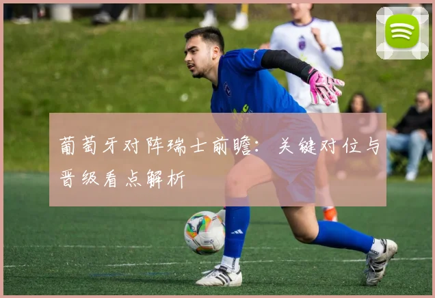 葡萄牙对阵瑞士前瞻：关键对位与晋级看点解析
