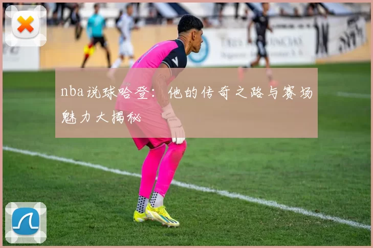 nba说球哈登：他的传奇之路与赛场魅力大揭秘