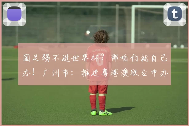 国足踢不进世界杯？那咱们就自己办！广州市：推进粤港澳联合申办