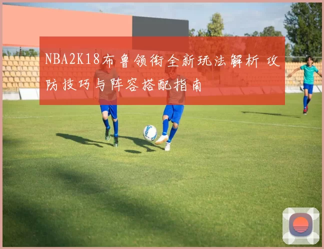 NBA2K18布鲁领衔全新玩法解析 攻防技巧与阵容搭配指南