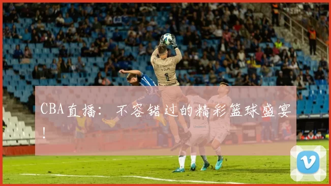 CBA直播：不容错过的精彩篮球盛宴！