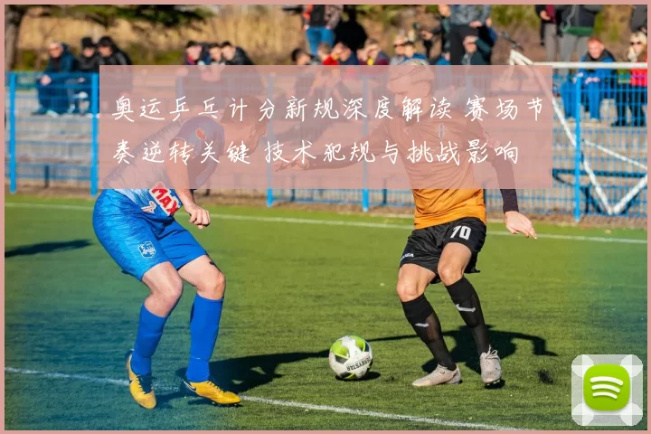 奥运乒乓计分新规深度解读 赛场节奏逆转关键 技术犯规与挑战影响