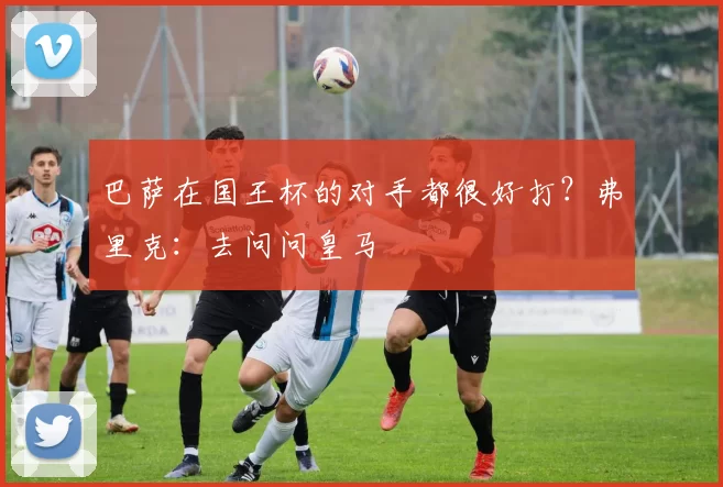 巴萨在国王杯的对手都很好打？弗里克：去问问皇马