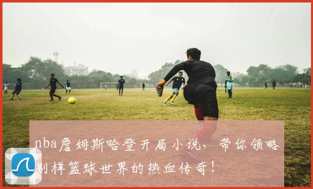nba詹姆斯哈登开局小说，带你领略别样篮球世界的热血传奇！