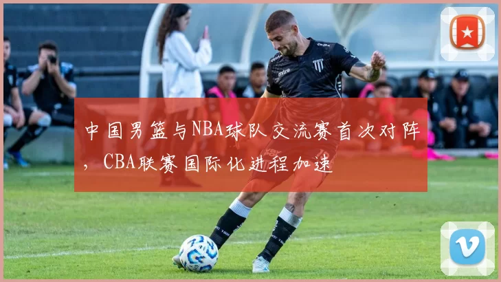 中国男篮与NBA球队交流赛首次对阵,CBA联赛国际化进程加速
