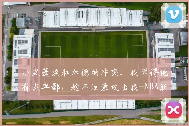 小皮蓬谈和加德纳冲突:我觉得他有点卑鄙,趁不注意攻击我-NBA新闻