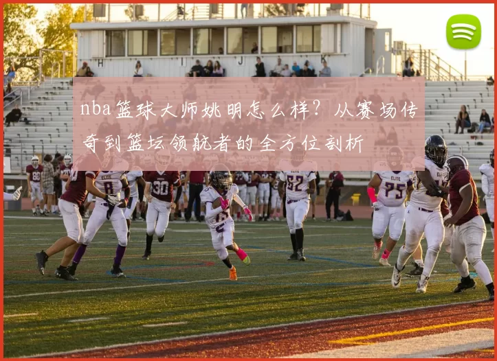 nba篮球大师姚明怎么样?从赛场传奇到篮坛领航者的全方位剖析