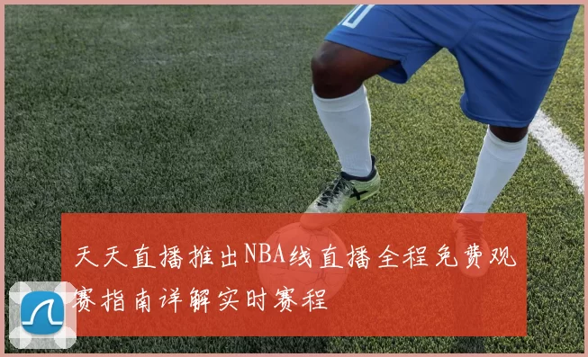天天直播推出NBA线直播全程免费观赛指南详解实时赛程
