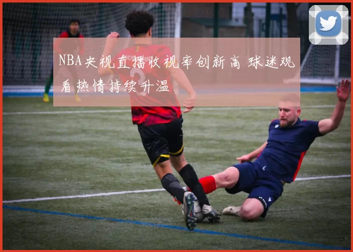 NBA央视直播收视率创新高 球迷观看热情持续升温