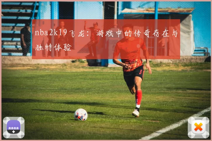 nba2k19飞龙:游戏中的传奇存在与独特体验