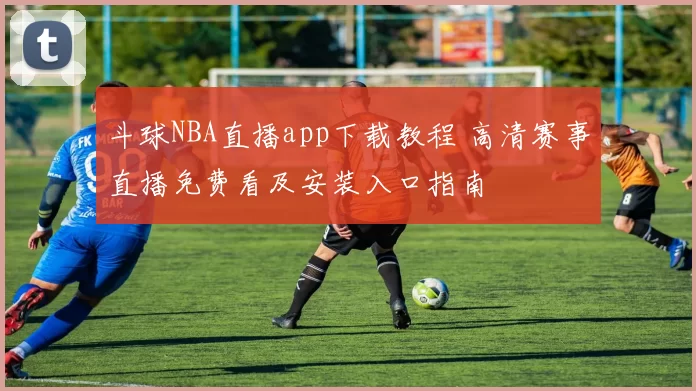 斗球NBA直播app下载教程 高清赛事直播免费看及安装入口指南