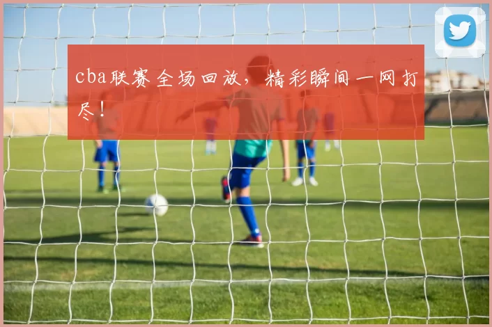 cba联赛全场回放，精彩瞬间一网打尽！