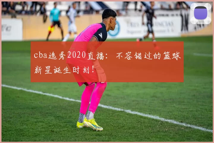 cba选秀2020直播：不容错过的篮球新星诞生时刻！