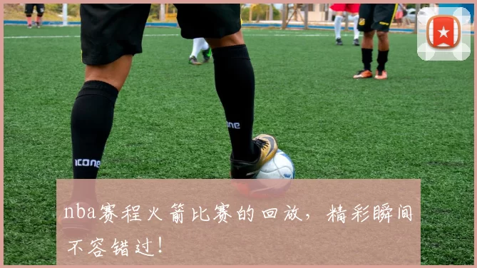 nba赛程火箭比赛的回放，精彩瞬间不容错过！