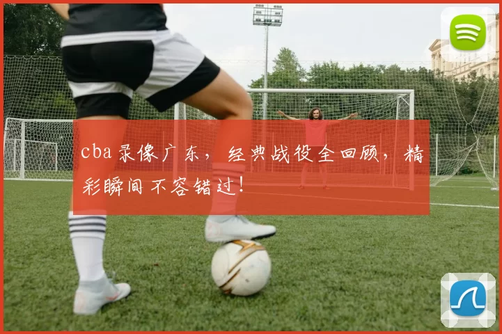 cba录像广东，经典战役全回顾，精彩瞬间不容错过！