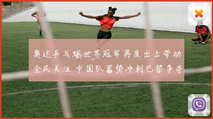 奥运乒乓球世界冠军再度出击带动全民关注 中国队蓄势冲刺巴黎争夺三连冠