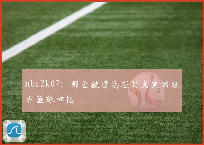 nba2k07：那些被遗忘在时光里的经典篮球回忆