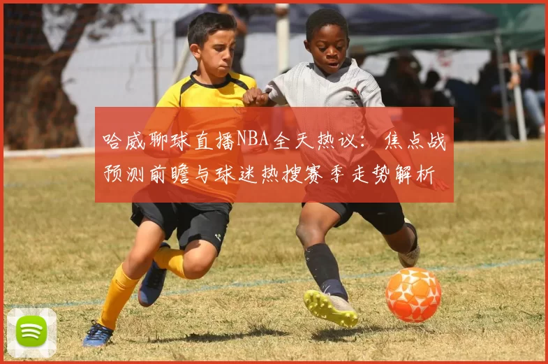 哈威聊球直播NBA全天热议：焦点战预测前瞻与球迷热搜赛季走势解析