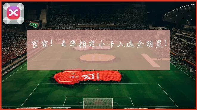 官宣！肖华指定小卡入选全明星！