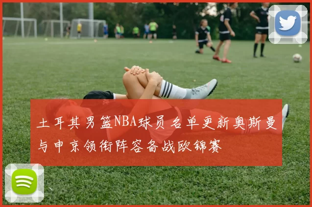 土耳其男篮NBA球员名单更新奥斯曼与申京领衔阵容备战欧锦赛